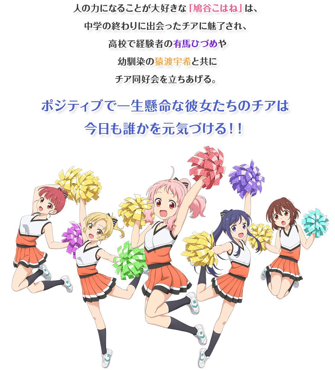 人の力になることが大好きな「鳩谷こはね」は、中学の終わりに出会ったチアに魅了され、高校で経験者の有馬ひづめや幼馴染の猿渡宇希と共にチア同好会を立ちあげる。ポジティブで一生懸命な彼女たちのチアは今日も誰かを元気づける！！